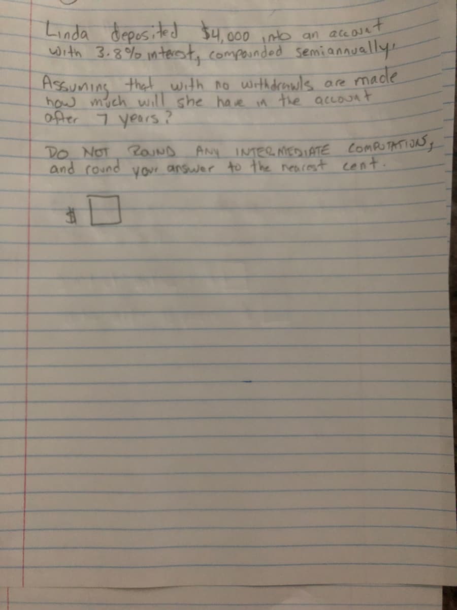 Linda deposited $4,.000 inb an ace osat
with 3.8% interest, composnded semiannually.
Assuming that with no withdrols are made
how much will she have in the accOunt
ofter 7 years?
ANy INTER MEDIATE COMPUTATIOSg
answer to the nearest cent.
DO NOT 2OUND
and round
your
