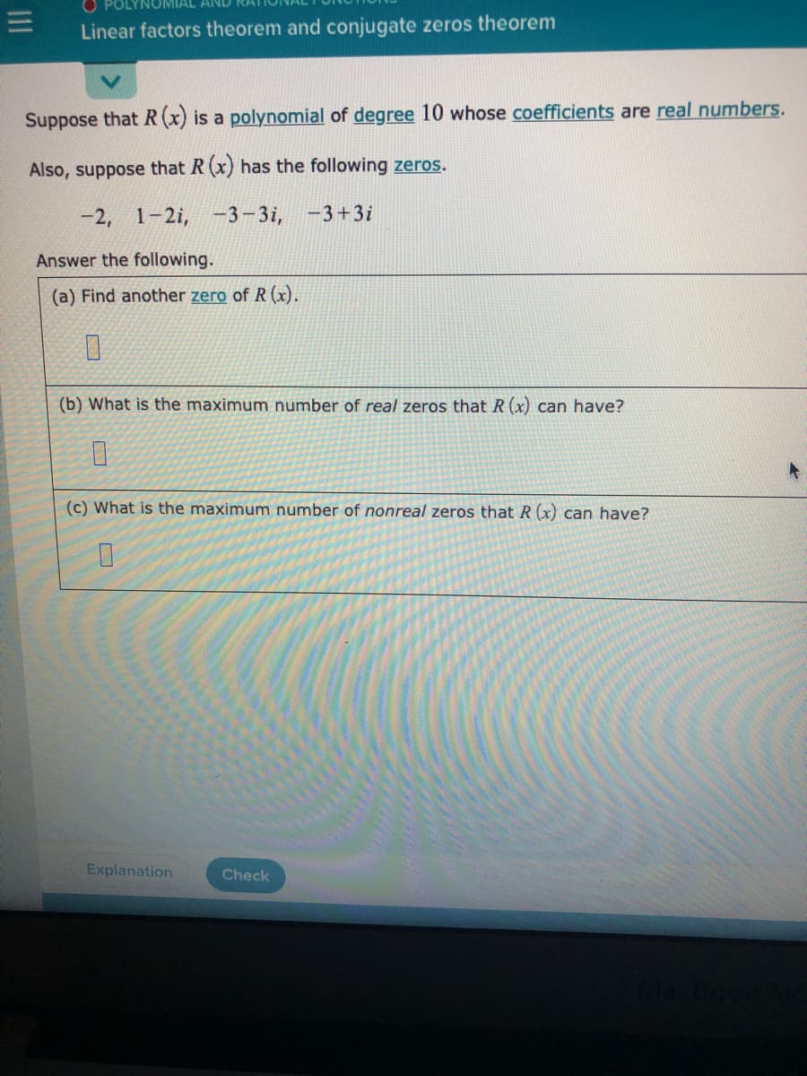 Linear factors theorem and conjugate zeros theorem
Suppose that R (x) is a polynomial of degree 10 whose coefficients are real numbers.
Also, suppose that R (x) has the following zeros.
-2, 1-2i, -3-3i,
-3+3i
Answer the following.
(a) Find another zero of R (x).
(b) What is the maximum number of real zeros that R (x) can have?
(c) What is the maximum number of nonreal zeros that R (x) can have?
Explanation
Check
II
