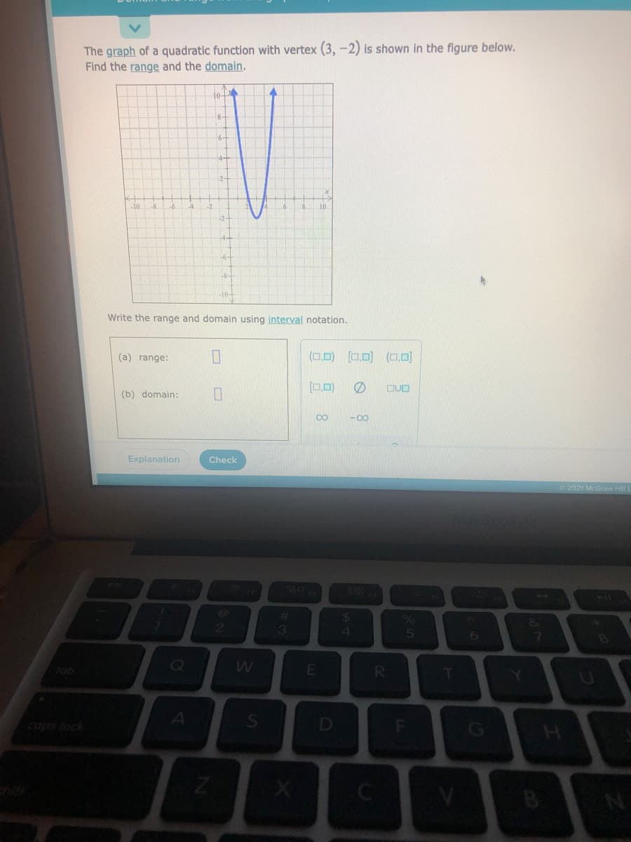 The graph of a quadratic function with vertex (3, -2) is shown in the figure below.
Find the range and the domain.
8-
6-
-10
-8
10.
-8-
Write the range and domain using interval notation.
(a) range:
(0,D) [0,0) (0,D]
(b) domain:
00
-00
Explanation
Check
2021 McGraw Hill L
%23
3
4.
7.
Jab
R.
T
caps lock
D
B
F.
