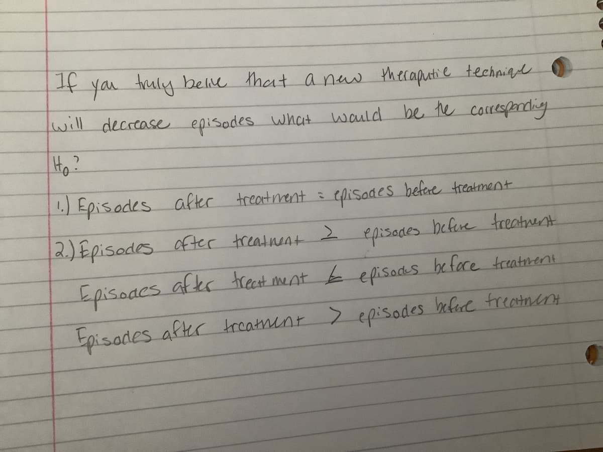 If you truly belive that a new theraputie technique
will decrease episodes what would be the corresponding
H₂?
episodes before treatment
1.) Episodes after treatment =
2.) Episodes ofter treatment 2
episodes before treatment
Episodes after treatment & episocks before treatment.
Episodes after treatment > episodes before treatment