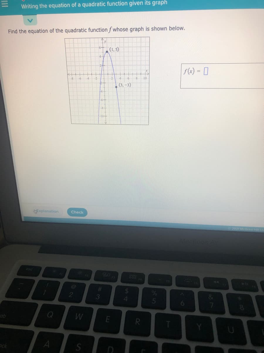 Writing the equation of a quadratic function given its graph
Find the equation of the quadratic function f whose graph is shown below.
(1, 5)
f(2) = 0
10
(3, -3)
10-
Explanation
Check
2021 McGraw Hill LL
MacBook AL
esc
20
44
%23
%24
&
*
6
8.
qo
Si
