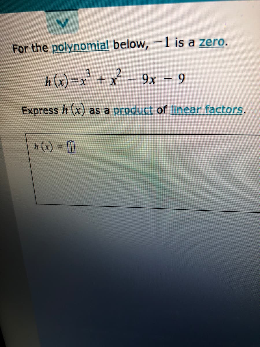 **Factoring the Polynomial**

For the polynomial below, \(-1\) is a zero.

\[ h(x) = x^3 + x^2 - 9x - 9 \]

**Objective:** Express \( h(x) \) as a product of linear factors.

**Explanation:**

To express \( h(x) \) in factored form, we need to use the fact that \(-1\) is a zero of the polynomial. This means that \((x + 1)\) is a factor of the polynomial. We can perform polynomial division or synthetic division to divide \( h(x) \) by \((x + 1)\) and find the remaining factors.

**Detailed Steps:**

1. **Synthetic or Polynomial Division:** Divide \( h(x) \) by \((x + 1)\) to find the quotient polynomial.
  
2. **Quotient Examination:** Once divided, the quotient can be further factored, possibly using quadratic formula or other factoring techniques if necessary.

3. **Express as Linear Factors:** Ultimately, express \( h(x) \) as a product of linear factors using the factor found from division and the zero.

This process helps in finding all the zeros of the polynomial and expressing it in a completely factored form, which is useful in solving, graphing, and understanding polynomial functions.