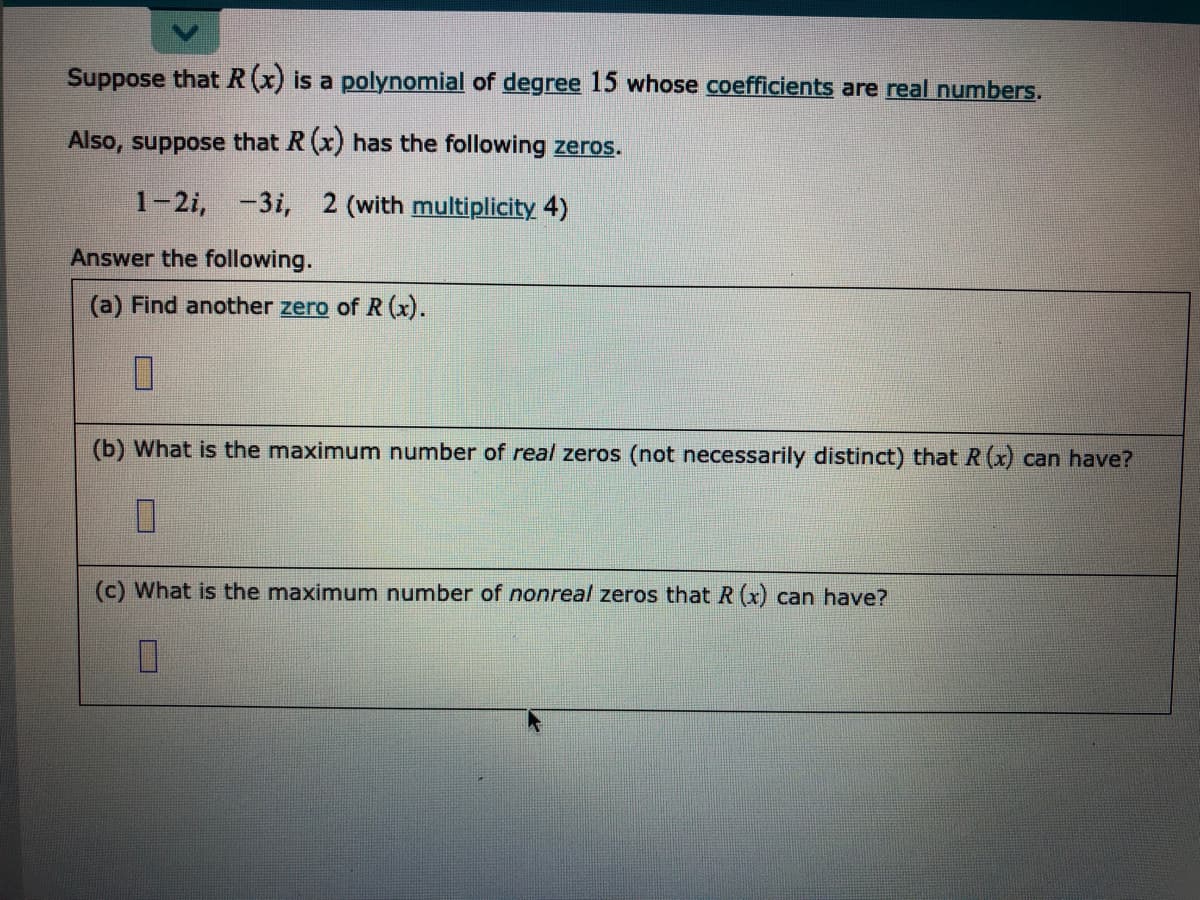 Suppose that R(x) is a polynomial of degree 15 whose coefficients are real numbers.
Also, suppose that R (x) has the following zeros.
1-2i,
-3i, 2 (with multiplicity 4)
Answer the following.
(a) Find another zero of R (x).
(b) What is the maximum number of real zeros (not necessarily distinct) that R (x) can have?
(c) What is the maximum number of nonreal zeros that R (x) can have?
