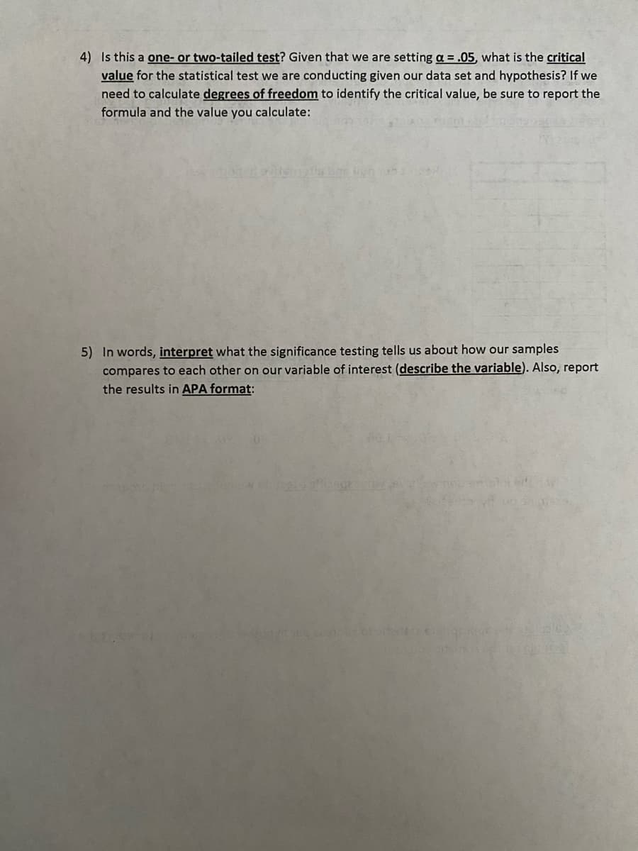 4) Is this a one- or two-tailed test? Given that we are setting a = .05, what is the critical
value for the statistical test we are conducting given our data set and hypothesis? If we
need to calculate degrees of freedom to identify the critical value, be sure to report the
formula and the value you calculate:
5) In words, interpret what the significance testing tells us about how our samples
compares to each other on our variable of interest (describe the variable). Also, report
the results in APA format:
1.99