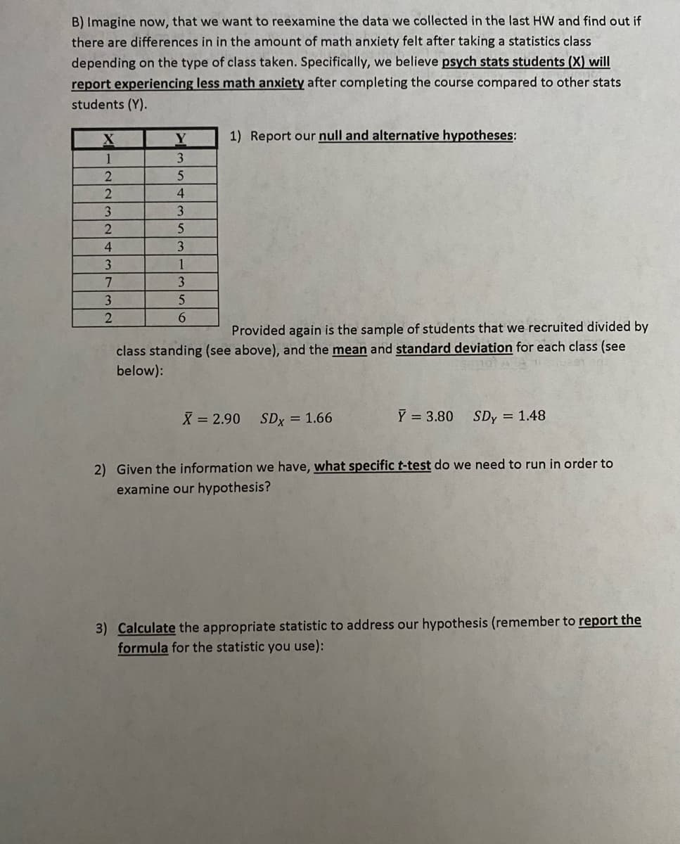 B) Imagine now, that we want to reexamine the data we collected in the last HW and find out if
there are differences in in the amount of math anxiety felt after taking a statistics class
depending on the type of class taken. Specifically, we believe psych stats students (X) will
report experiencing less math anxiety after completing the course compared to other stats
students (Y).
X
1
2
2
3
2
4
3
7
3
2
Y
3
5
4
3
5
3
1
3
5
6
1) Report our null and alternative hypotheses:
Provided again is the sample of students that we recruited divided by
class standing (see above), and the mean and standard deviation for each class (see
below):
X = 2.90 SDX = 1.66
Y = 3.80
SDy = 1.48
2) Given the information we have, what specific t-test do we need to run in order to
examine our hypothesis?
3) Calculate the appropriate statistic to address our hypothesis (remember to report the
formula for the statistic you use):