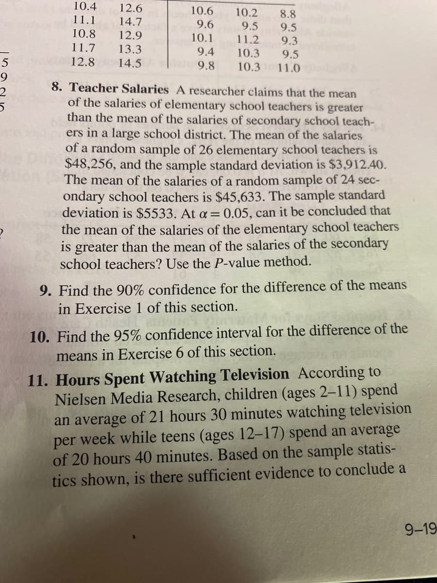 10.4
12.6
10.6
10.2
8.8
9.5
11.1
14.7
9.6
9.5
11.2
10.3
10.8
12.9
10.1
9.3
11.7
13.3
9.4
9.5
5
12.8
14.5
9.8
10.3
11.0
9
8. Teacher Salaries A researcher claims that the mean
of the salaries of elementary school teachers is greater
than the mean of the salaries of secondary school teach-
ers in a large school district. The mean of the salaries
of a random sample of 26 elementary school teachers is
$48,256, and the sample standard deviation is $3,912.40.
The mean of the salaries of a random sample of 24 sec-
ondary school teachers is $45,633. The sample standard
deviation is $5533. At a = 0.05, can it be concluded that
the mean of the salaries of the elementary school teachers
is greater than the mean of the salaries of the secondary
school teachers? Use the P-value method.
9. Find the 90% confidence for the difference of the means
in Exercise 1 of this section.
10. Find the 95% confidence interval for the difference of the
means in Exercise 6 of this section.
11. Hours Spent Watching Television According to
Nielsen Media Research, children (ages 2-11) spend
an average of 21 hours 30 minutes watching television
per week while teens (ages 12-17) spend an average
of 20 hours 40 minutes. Based on the sample statis-
tics shown, is there sufficient evidence to conclude a
9-19

