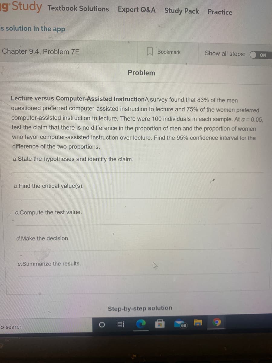 g' Study Textbook Solutions Expert Q&A Study Pack
Practice
is solution in the app
Chapter 9.4, Problem 7E
A Bookmark
Show all steps:
ON
Problem
Lecture versus Computer-Assisted InstructionA survey found that 83% of the men
questioned preferred computer-assisted instruction to lecture and 75% of the women preferred
computer-assisted instruction to lecture. There were 100 individuals in each sample. At a = 0.05,
test the claim that there is no difference in the proportion of men and the proportion of women
who favor computer-assisted instruction over lecture. Find the 95% confidence interval for the
difference of the two proportions.
a.State the hypotheses and identify the claim.
b.Find the critical value(s).
,c.Compute the test value.
d.Make the decision.
e.Summarize the results.
Step-by-step solution
Co search
68
