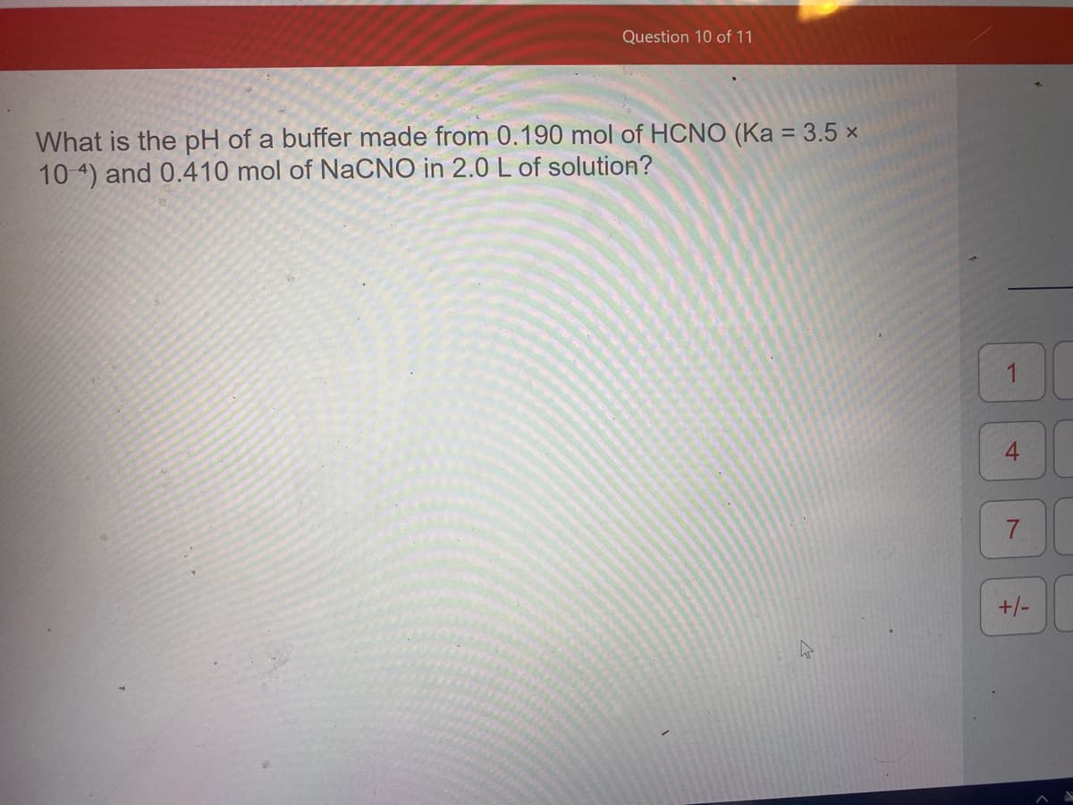 Question 10 of 11
What is the pH of a buffer made from 0.190 mol of HCNO (Ka = 3.5 ×
10 4) and 0.410 mol of NaCNO in 2.0 L of solution?
1
7.
+/-
4.
