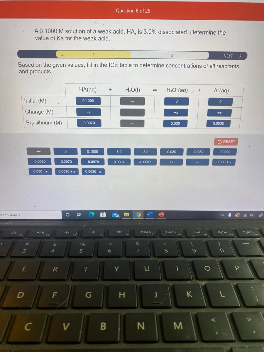 Question 8 of 25
A 0.1000 M solution of a weak acid, HA, is 3.0% dissociated. Determine the
value of Ka for the weak acid.
NEXT
Based on the given values, fill in the ICE table to determine concentrations of all reactants
and products.
HA(aq)
H2O(I)
H:O (aq)
А (aд)
Initial (M)
0.1000
Change (M)
+x
+x
Equilibrium (M)
0.0970
0.030
0.0030
2 RESET
0.1000
3.0
-3.0
0.030
-0.030
0.0030
-0.0030
0.0970
-0.0970
0.0097
-0.0097
+x
0.030 + x
0.030 - x
0.0030 + x
0.0030 - x
ere to search
PrtScn
Home
End
Pgup
F10
PgDn
FS
%24
&
3
4
5
7
8
E
R
T
Y
F
K
C
V
B
M
