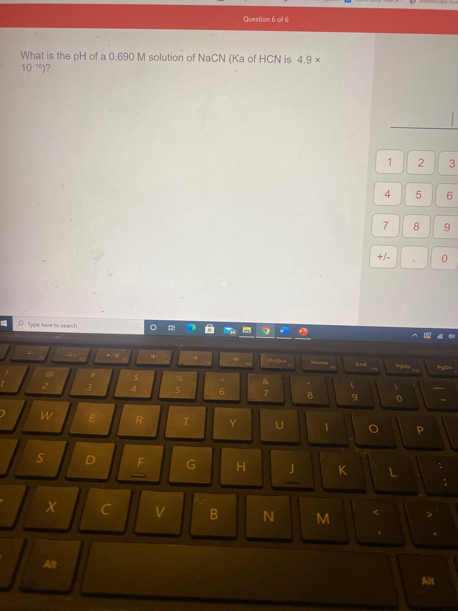 realthscape
Question 6 of 6
What is the pH of a 0.690 M solution of NáCN (Ka of HCN is 4.9 ×
10 10)?
1
4
6.
8
+/-
Type here to search
A E a d0
PrtScn
Home
End
PgUp
F10
PgDn
F6
FB
F9
@
%23
3
4.
6.
8.
W
R
Y
U
S
D
F
K
C
V
M
Alt
2.
21
