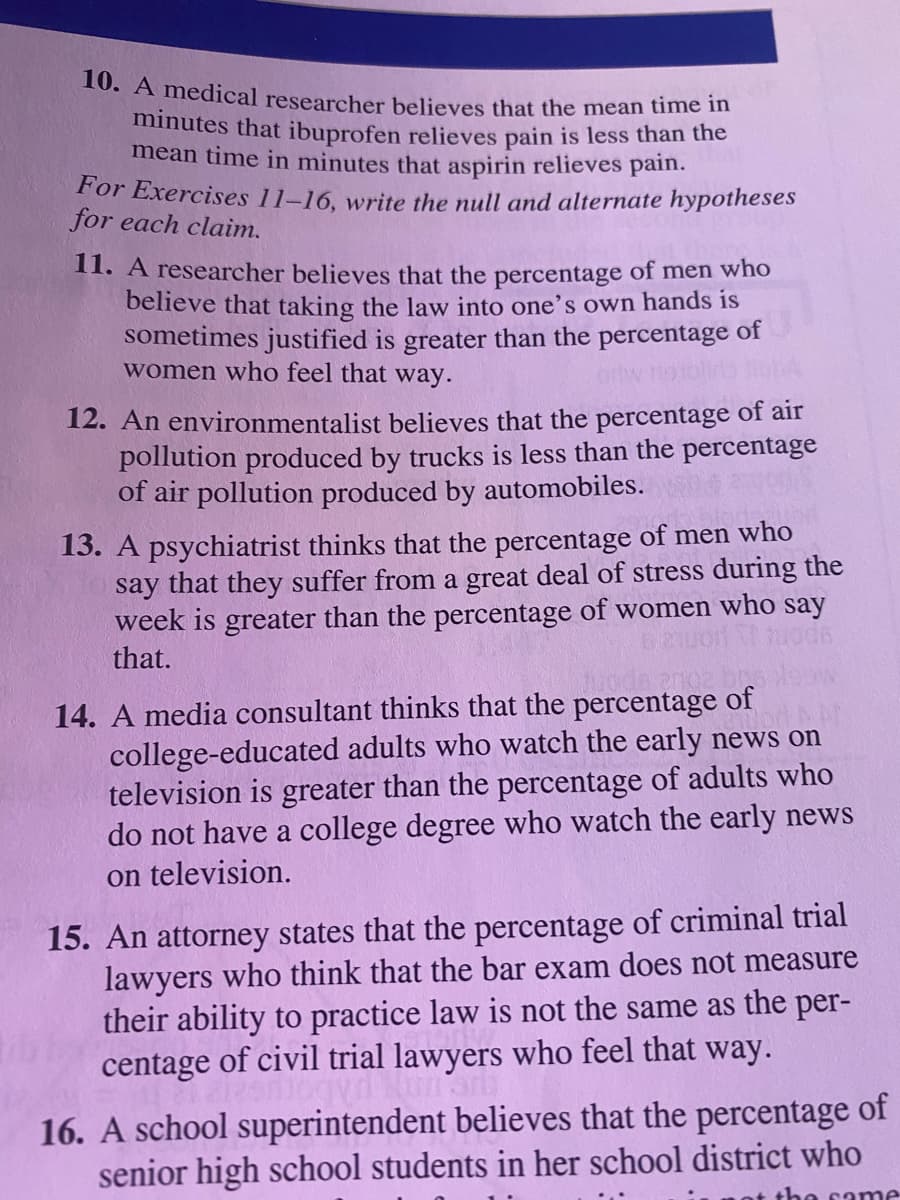 10. A medical researcher believes that the mean time in
minutes that ibuprofen relieves pain is less than the
mean time in minutes that aspirin relieves pain.
For Exercises 11-16, write the null and alternate hypotheses
for each claim.
II. A researcher believes that the percentage of men who
believe that taking the law into one's own hands is
sometimes justified is greater than the percentage of
women who feel that way.
12. An environmentalist believes that the percentage of air
pollution produced by trucks is less than the percentage
of air pollution produced by automobiles.
13. A psychiatrist thinks that the percentage of men who
say that they suffer from a great deal of stress during the
week is greater than the percentage of women who say
that.
14. A media consultant thinks that the percentage of
college-educated adults who watch the early news on
television is greater than the percentage of adults who
do not have a college degree who watch the early news
on television.
15. An attorney states that the percentage of criminal trial
lawyers who think that the bar exam does not measure
their ability to practice law is not the same as the per-
centage of civil trial lawyers who feel that way.
16. A school superintendent believes that the percentage of
senior high school students in her school district who
the same
