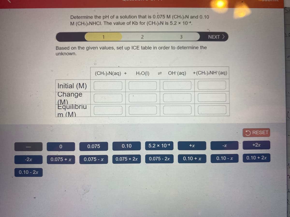 Determine the pH of a solution that is 0.075 M (CHs):N and 0.10
M (CH:) NHCI. The value of Kb for (CH:):N is 5.2 x 104.
NEXT >
Based on the given values, set up ICE table in order to determine the
unknown.
(CH:).N(aq)
H2O(1)
OH (aq)
+(CH:).NH (aq)
Initial (M)
Change
(M).
Equilibriu
m (M)
RESET
0.075
0.10
5.2 x 104
+x
+2x
-x
-2x
0.075 + x
0.075 - x
0.075 + 2x
0.075 - 2x
0.10 + x
0.10 - x
0.10 + 2x
0.10 - 2x
