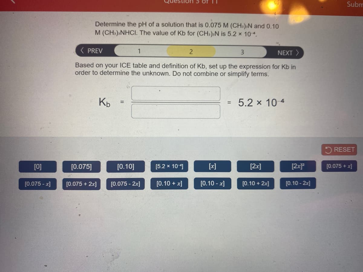 Subm
Determine the pH of a solution that is 0.075 M (CH3);N and 0.10
M (CH:):NHCI. The value of Kb for (CH:)sN is 5.2 x 104.
( PREV
1
3.
NEXT >
Based on your ICE table and definition of Kb, set up the expression for Kb in
order to determine the unknown. Do not combine or simplify terms.
Kp
5.2 x 10 4
RESET
[0]
[0.075]
[0.10]
[5.2 x 10]
[x]
[2x]
[2x}*
[0.075 + x]
[0.075 - x]
[0.075 + 2x]
[0.075 - 2x]
[0.10 + x]
[0.10 - x]
[0.10 + 2x]
[0.10 - 2x]
