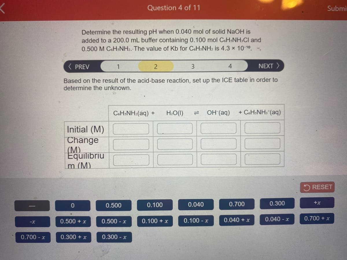 Question 4 of 11
Submi
Determine the resulting pH when 0.040 mol of solid NaOH is
added to a 200.0 mL buffer containing 0.100 mol C&HSNH:CI and
0.500 M C&HsNH2. The value of Kb for CoHsNH2 is 4.3 x 10-10 -,
( PREV
1
3
4
NEXT >
Based on the result of the acid-base reaction, set up the ICE table in order to
determine the unknown.
C6HSNH2(aq) +
H2O(I)
OH (aq)
+ C6HSNH3*(aq)
Initial (M)
Change
(M)
Equilibriu
m (M).
RESET
0.500
0.100
0.040
0.700
0.300
+x
0.500 + x
0.500 - x
0.100 - x
0.040 + x
0.040 - x
0.700 + x
-x
0.100 + x
0.700 - x
0.300 + x
0.300 - x
