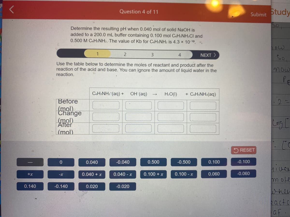 Change
Question 4 of 11
Submit otudy
Determine the resulting pH when 0.040 mol of solid NaOH is
added to a 200.0 mL buffer containing 0.100 mol C&HSNH.CI and
0.500 M C&HSNH2. The value of Kb for CH$NH2 is 4.3 x 10-10
ow
1
3
4
NEXT >
Use the table below to determine the moles of reactant and product after the
reaction of the acid and base. You can ignore the amount of liquid water in the
reaction.
now
PE
C6H:NH3 (aq) +
он (аq)
H2O(I)
+ C6HSNH2(aq)
Before
(mol)
Log C
After
|(mol)
RESET
0.040
-0.040
0.500
-0.500
0.100
-0.100
iver
+x
0.040 + x
0.040 - x
0.100 + x
0.100 - x
0.060
-0.060
-x
mole
0.140
-0.140
0.020
-0.020
wher
Racts
af.
