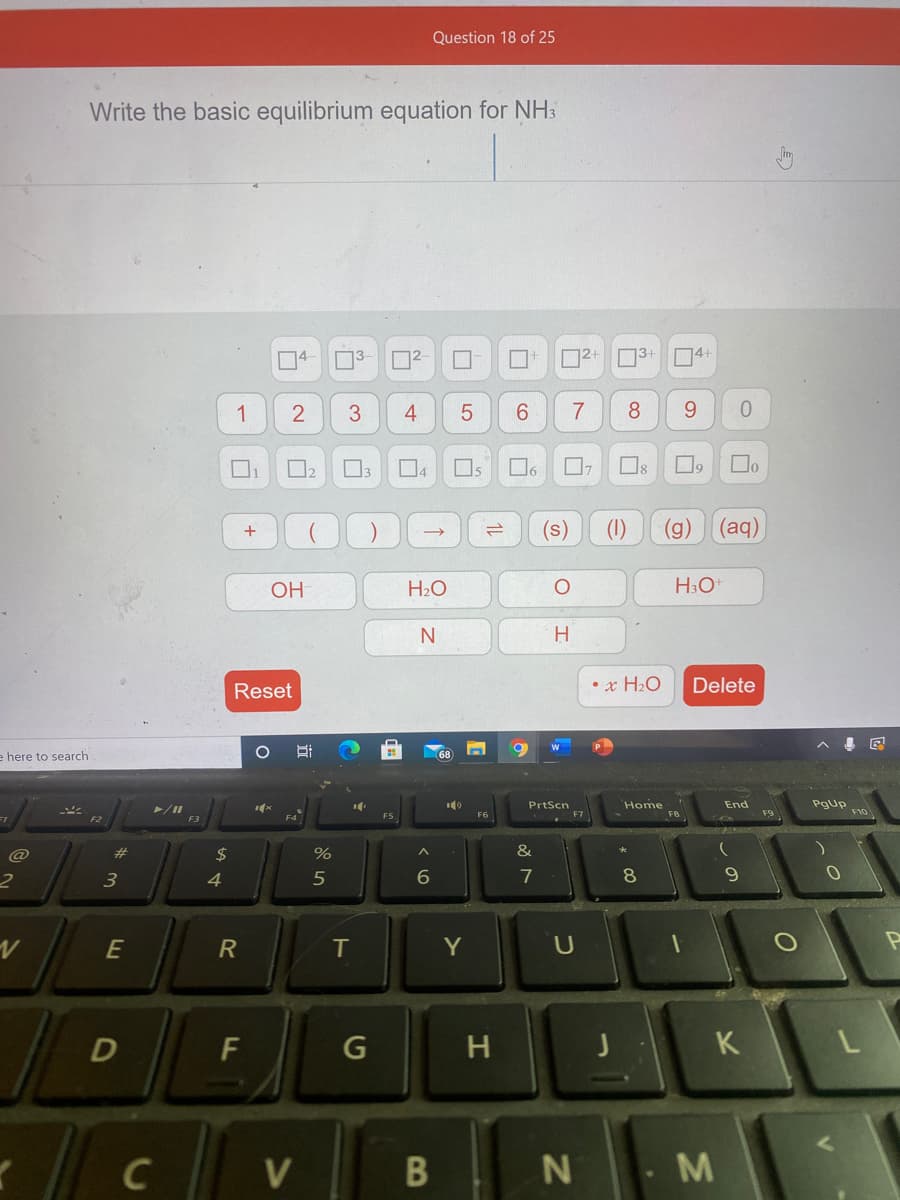 Question 18 of 25
Write the basic equilibrium equation for NH3
D2+ 31
74+
1
3
4
6.
7
8.
9.
Os
Os
(s)
(1)
(g)
(aq)
OH
H2O
H
Reset
• x H2O
Delete
e here to search
PrtScn
Home
F8
End
/II
F9
F5
F6
F7
F3
@
23
24
%
&
3
4
5
7
8
E
T
Y
F
H
K
C
N
M
5
2.
