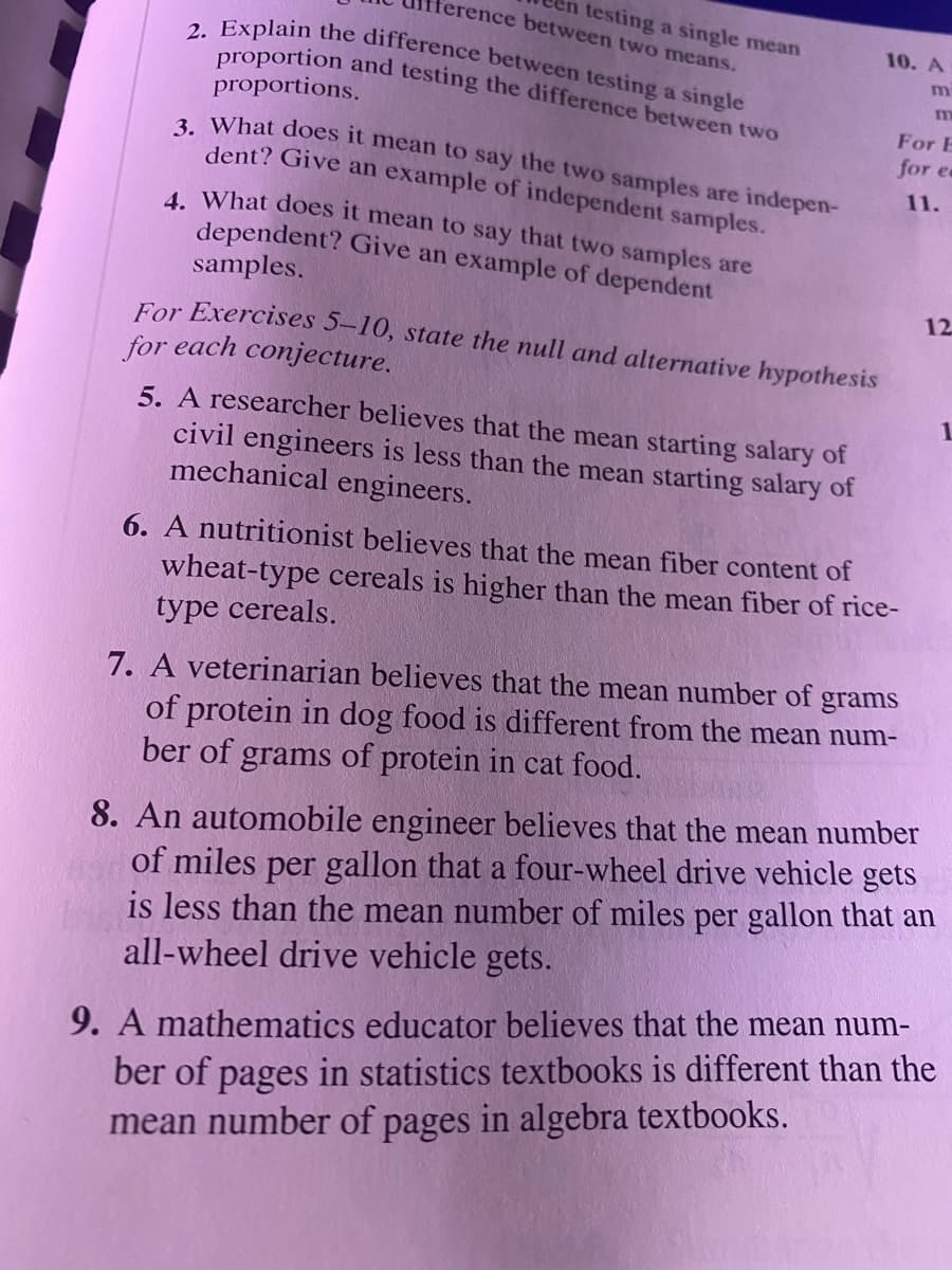 ference between two means.
testing a single mean
10. A
2. Explain the difference between testing a single
m
proportion and testing the difference between two
proportions.
a What does it mean to say the two samples are indepen-
dent? Give an example of independent samples.
For E
for e
11.
4 What does it mean to say that two samples are
dependent? Give an example of dependent
samples.
12
For Exercises 5–10, state the null and alternative hypothesis
for each conjecture.
5. A researcher believes that the mean starting salary of
civil engineers is less than the mean starting salary of
mechanical engineers.
6. A nutritionist believes that the mean fiber content of
wheat-type cereals is higher than the mean fiber of rice-
type cereals.
7. A veterinarian believes that the mean number of
grams
of protein in dog food is different from the mean num-
ber of grams of protein in cat food.
8. An automobile engineer believes that the mean number
of miles per gallon that a four-wheel drive vehicle gets
is less than the mean number of miles per gallon that an
all-wheel drive vehicle gets.
9. A mathematics educator believes that the mean num-
ber of pages in statistics textbooks is different than the
mean number of pages in algebra textbooks.
