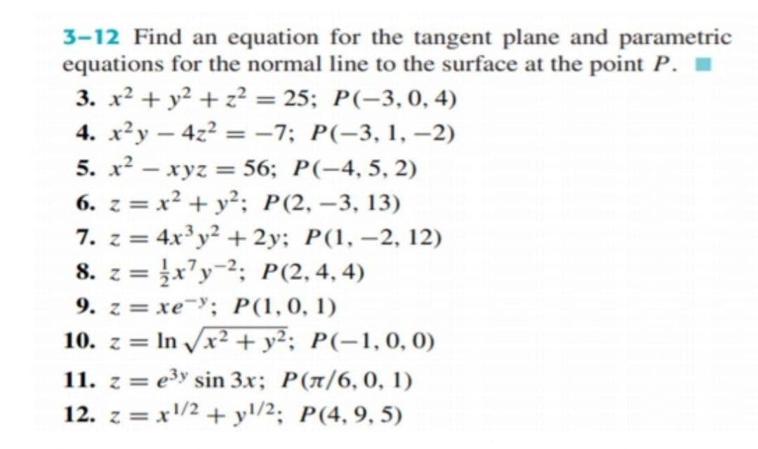 3-12 Find an equation for the tangent plane and parametric
equations for the normal line to the surface at the point P. I
3. x² + y² + z² = 25; P(-3,0, 4)
4. x²y – 4z² = -7; P(-3, 1, –2)
5. x² – xyz = 56; P(-4, 5, 2)
6. z = x² + y²; P(2, –3, 13)
7. z = 4x³y² +2y; P(1, –2, 12)
8. z = ¿x’y=²; P(2,4, 4)
9. z = xe-'; P(1,0, 1)
10. z = In /x² + y²; P(-1,0,0)
-
%3D
11. z = e3y sin 3x; P(n/6,0, 1)
12. z = x/2 + yl/2; P(4,9, 5)
%3D
