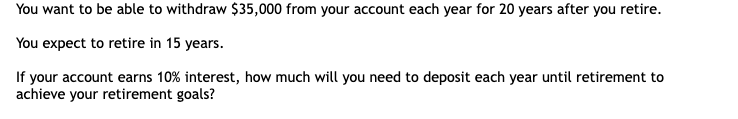 You want to be able to withdraw $35,000 from your account each year for 20 years after you retire.
You expect to retire in 15 years.
If your account earns 10% interest, how much will you need to deposit each year until retirement to
achieve your retirement goals?