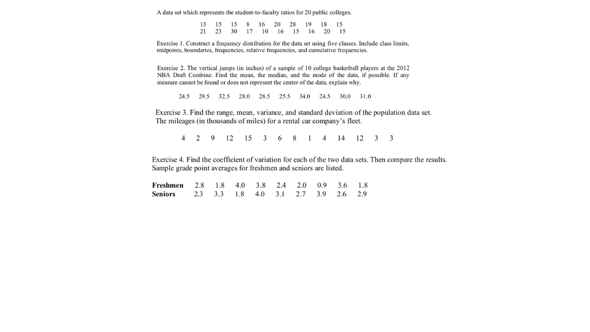 A data set which represents the student-to-faculty ratios for 20 public colleges.
13
15
15 8
16
20
28
19 18
15
21
23
30
17
10
16
15
16 20 15
Exercise 1. Construct a frequency distribution for the data set using five classes. Include class limits,
midpoints, boundaries, frequencies, relative frequencies, and cumulative frequencies.
Exercise 2. The vertical jumps (in inches) of a sample of 10 college basketball players at the 2012
NBA Draft Combine. Find the mean, the median, and the mode of the data, if possible. If any
measure cannot be found or does not represent the center of the data, explain why.
24.5
29.5
32.5
28.0
28.5
25.5
34.0
24.5
30.0
31.0
Exercise 3. Find the range, mean, variance, and standard deviation of the population data set.
The mileages (in thousands of miles) for a rental car company's fleet.
4 2 9 12 15 3 6 8
1
4
14
12 3 3
Exercise 4. Find the coefficient of variation for each of the two data sets. Then compare the results.
Sample grade point averages for freshmen and seniors are listed.
Freshmen
2.8
1.8
4.0
3.8
2.4
2.0
0.9
3.6
1.8
Seniors
2.3
3.3
1.8
4.0
3.1
2.7
3.9
2.6
2.9
