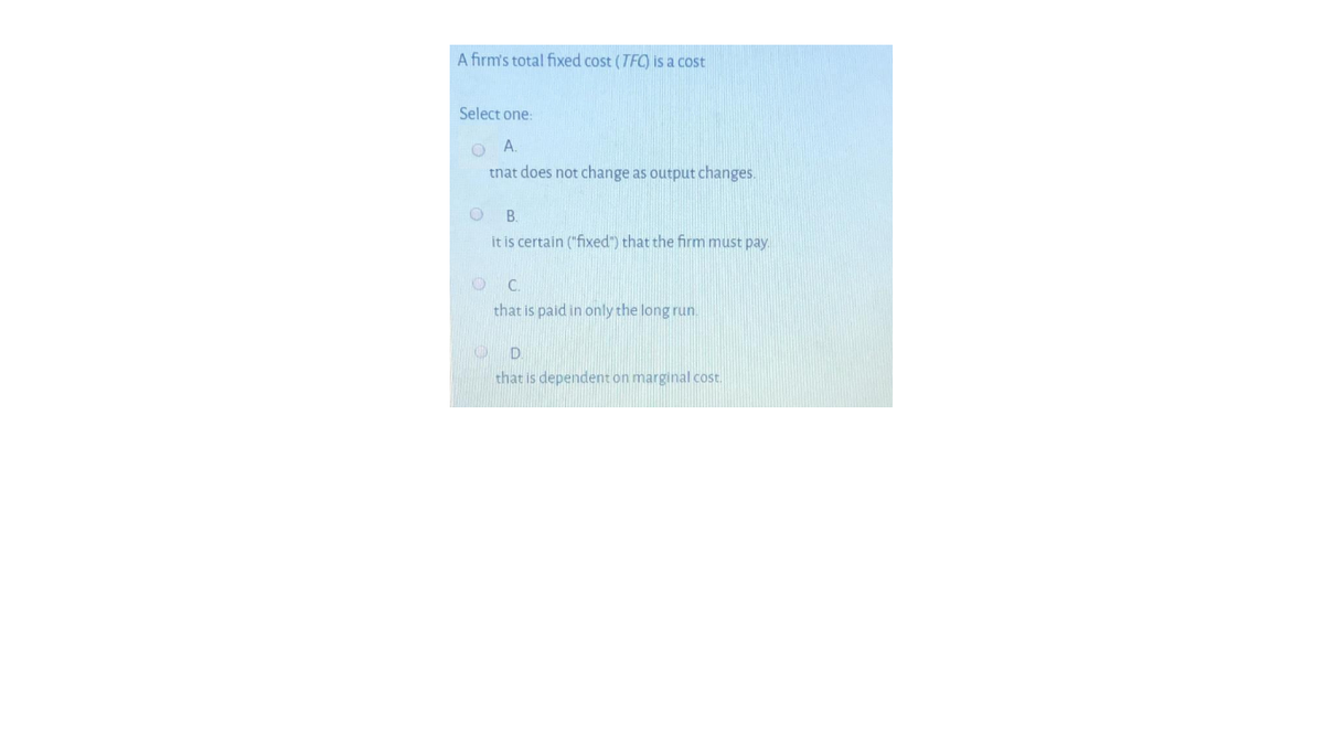 A firm's total fixed cost (TFC) is a cost
Select one:
tnat does not change as output changes.
B.
it is certain ("fixed") that the firm must pay.
C.
that is paid in only the long run.
that is dependent on marginal cost.
