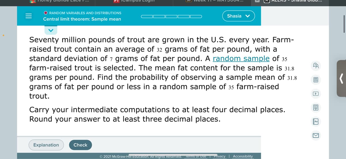 O RANDOM VARIABLES AND DISTRIBUTIONS
Shasia v
Central limit theorem: Sample mean
Seventy million pounds of trout are grown in the U.S. every year. Farm-
raised trout contain an average of 32 grams of fat per pound, with a
standard deviation of 7 grams of fat per pound. A random sample of 35
farm-raised trout is selected. The mean fat content for the sample is 31.8
grams per pound. Find the probability of observing a sample mean of 31.8
grams of fat per pound or less in a random sample of 35 farm-raised
>
trout.
Carry your intermediate computations to at least four decimal places.
Round your answer to at least three decimal places.
Explanation
Check
© 2021 McGraw-H Educaron. AII Rigns Reserveu. Teris or use Privacy
Accessibility
