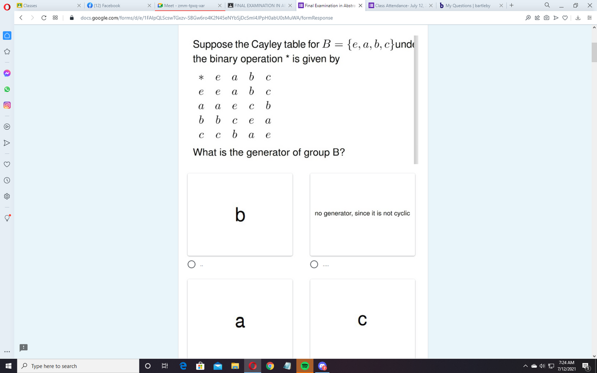 A Classes
f (12) Facebook
Meet - zmm-tpxq-xar
| FINAL EXAMINATION IN AE X E Final Examination in Abstra X
E Class Attendance- July 12, X b My Questions | bartleby
+
docs.google.com/forms/d/e/1FAlpQLScswTGxzv-SBGw6ro4K2N45eNYbSjDcSml4JPpH0abUOsMuWA/formResponse
O * O > O
Suppose the Cayley table for B
the binary operation * is given by
{e, a, b, c}unde
e
а
b.
e
e
a
b.
C
a
а
e
e
а
а
e
What is the generator of group B?
b
no generator, since it is not cyclic
a
7:24 AM
P Type here to search
7/12/2021
O A
