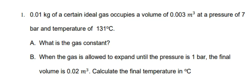 1. 0.01 kg of a certain ideal gas occupies a volume of 0.003 m³ at a pressure of 7
bar and temperature of 131°C.
A. What is the gas constant?
B. When the gas is allowed to expand until the pressure is 1 bar, the final
volume is 0.02 m³. Calculate the final temperature in °C
