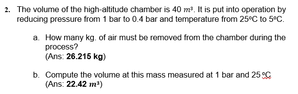 2. The volume of the high-altitude chamber is 40 m³. It is put into operation by
reducing pressure from 1 bar to 0.4 bar and temperature from 25°C to 5°C.
a. How many kg. of air must be removed from the chamber during the
process?
(Ans: 26.215 kg)
b. Compute the volume at this mass measured at 1 bar and 25 °C
(Ans: 22.42 m3)
