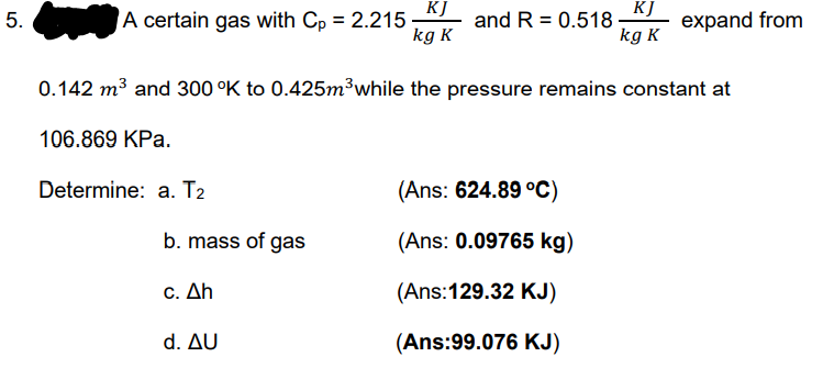 KJ
KJ
A certain gas with Cp = 2.215 -
and R = 0.518-
kg K
5.
expand from
kg K
0.142 m3 and 300 °K to 0.425m3while the pressure remains constant at
106.869 KPa.
Determine: a. T2
(Ans: 624.89 °C)
b. mass of gas
(Ans: 0.09765 kg)
c. Δh
(Ans:129.32 KJ)
d. Δυ
(Ans:99.076 KJ)
