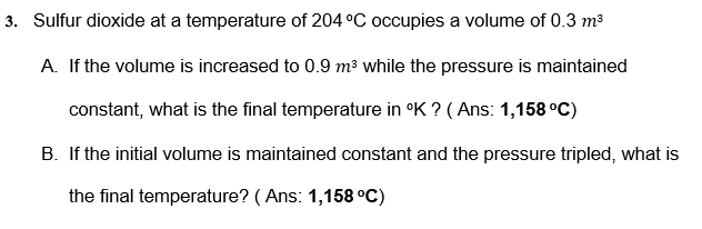 3. Sulfur dioxide at a temperature of 204 °C occupies a volume of 0.3 m3
A. If the volume is increased to 0.9 m³ while the pressure is maintained
constant, what is the final temperature in °K ? ( Ans: 1,158 °C)
B. If the initial volume is maintained constant and the pressure tripled, what is
the final temperature? ( Ans: 1,158 °C)
