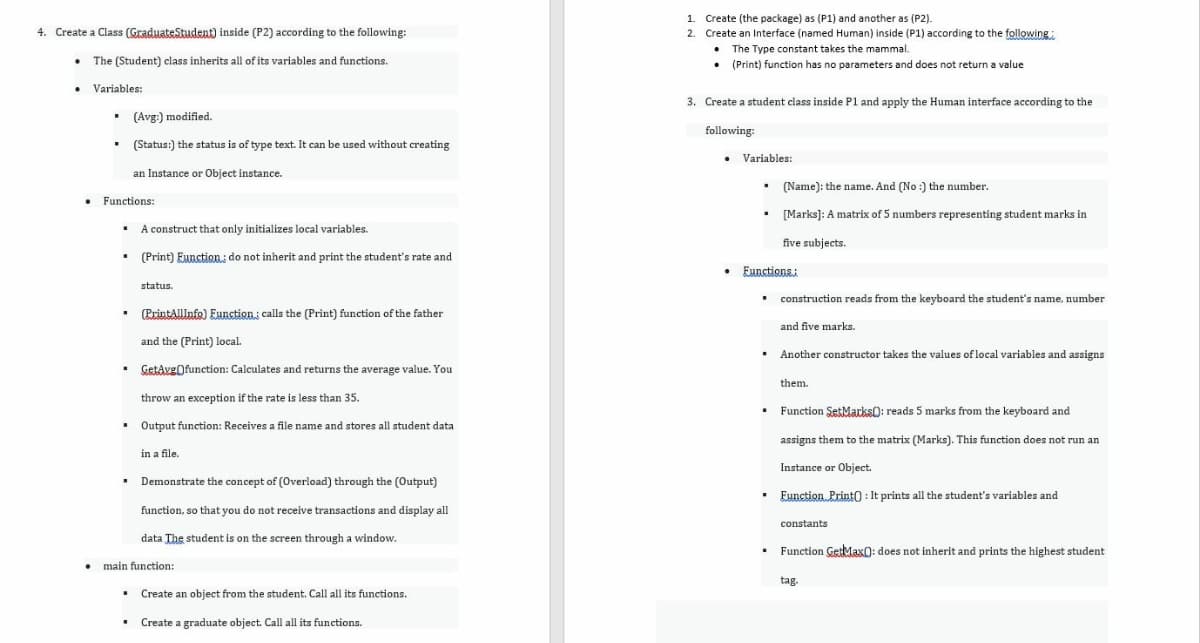 1. Create (the package) as (P1) and another as (P2).
4. Create a Class (GraduateStudent) inside (P2) according to the following:
2. Create an Interface (named Human) inside (P1) according to the following:
• The Type constant takes the mammal.
• The (Student) class inherits all of its variables and functions.
(Print) function has no parameters and does not return a value
Variables:
3. Create a student class inside P1 and apply the Human interface according to the
• (Avg:) modified.
following:
(Status:) the status is of type text. It can be used without creating
Variables:
an Instance or Object instance.
(Name): the name. And (No :) the number.
Functions:
[Marks]: A matrix of 5 numbers representing student marks in
A construct that only initializes local variables.
five subjects.
•
(Print) Eunction; do not inherit and print the student's rate and
Eunctions:
status.
• construction reads from the keyboard the student's name, number
(PrintAllInfo) Eunction: calls the (Print) function of the father
and five marks.
and the (Print) local.
• Another constructor takes the values of local variables and assigns
GetAvgOfunction: Calculates and returns the average value. You
them.
throw an exception if the rate is less than 35.
• Output function: Receives a file name and stores all student data
• Function SetMarks): reads 5 marks from the keyboard and
assigns them to the matrix (Marks). This function does not run an
in a file.
Instance or Object.
Demonstrate the concept of (Overload) through the (Output)
Eunction. Print0 : It prints all the student's variables and
function, so that you do not receive transactions and display all
constants
data The student is on the screen through a window.
• Function GetMax0: does not inherit and prints the highest student
main function:
tag.
Create an object from the student. Call all its functions.
• Create a graduate object. Call all its functions.
