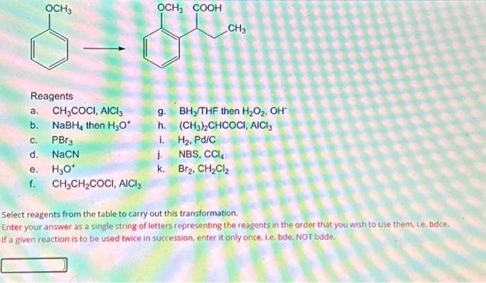 OCH3
Reagents
a.
CH3COCI, AICI
b. NaBH, then H₂O*
C.
PBr3
d.
NaCN
e. H₂O*
f.
CH3CH₂COCI, AICI
OCH3 COOH
g.
h.
i.
j.
k.
CH3
BH/THF then H₂O₂, OH
(CH3)2CHCOCI, AICI3
H₂, Pd/C
NBS, CCl4
Br₂, CH₂Cl₂
Select reagents from the table to carry out this transformation.
Enter your answer as a single string of letters representing the reagents in the order that you wish to use them, i.e. bdce.
If a given reaction is to be used twice in succession, enter it only once. I.e. bde. NOT bdde.