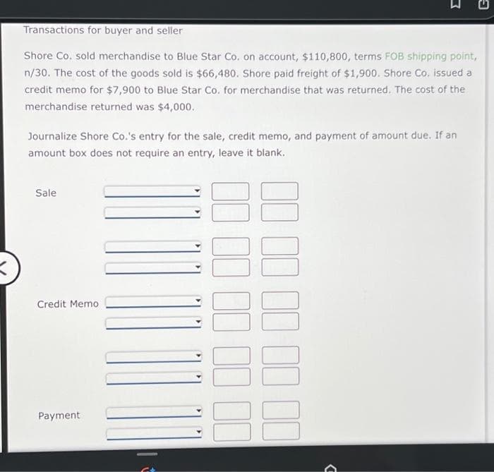 Transactions for buyer and seller
Shore Co. sold merchandise to Blue Star Co. on account, $110,800, terms FOB shipping point,
n/30. The cost of the goods sold is $66,480. Shore paid freight of $1,900. Shore Co, issued a
credit memo for $7,900 to Blue Star Co. for merchandise that was returned. The cost of the
merchandise returned was $4,000.
Journalize Shore Co.'s entry for the sale, credit memo, and payment of amount due. If an
amount box does not require an entry, leave it blank.
Sale
Credit Memo
Payment
C