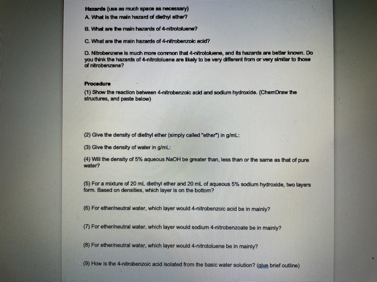 Hazards (use as much space as necessary)
A. What is the main hazard of diethyl ather?
B. What are the main hazards of 4-nitrotoluene?
C. What are the main hazards of 4-nitrobenzoic acid?
D. Nitrobenzene is much more common that 4-nitrotoluene, and its hazards are better known. Do
you think the hazards of 4-nitrotoluene are likeły to be very different from or very similar to those
of nitrobenzene?
Procedure
(1) Show the reaction between 4-nitrobenzoic acid and sodium hydroxide. (ChemDraw the
structures, and paste below)
(2) Give the density of diethyl ether (simply called "ether") in g/mL:
(3) Give the density of water in g/mL:
(4) Will the density of 5% aqueous NaOH be greater than, less than or the same as that of pure
water?
(5) For a mixture of 20 mL diethyl ether and 20 mL of aqueous 5% sodium hydroxide, two layers
form. Based on densities, which layer is on the bottom?
(6) For ether/neutral water, which layer would 4-nitrobenzoic acid be in mainly?
(7) For ether/neutral water, which layer would sodium 4-nitrobenzoate be in mainly?
(8) For ether/neutral water, which layer would 4-nitrotoluene be in mainly?
(9) How is the 4-nitrobenzoic acid isolated from the basic water solution? (give brief outline)
