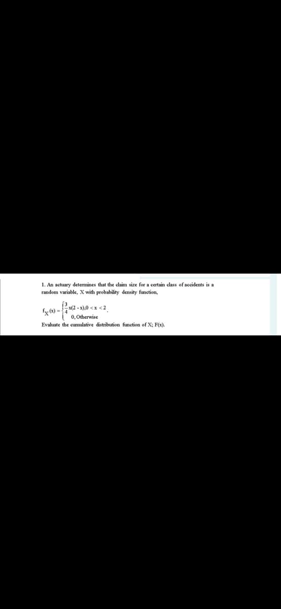 1. An actuary determines that the claim size for a certain class of accidents is a
random variable, X with probability density function,
x(2 - x),0 <x <2
0, Otherwise
Evaluate the eumulative distribution funetion of X; F(x).
