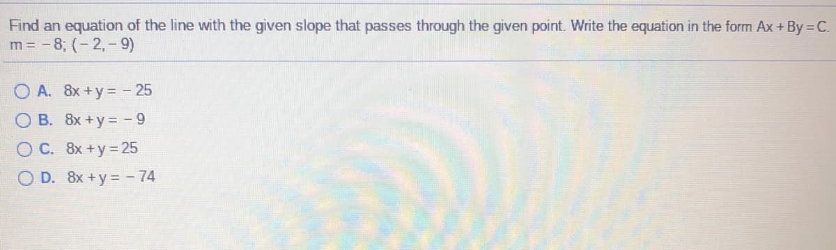 Find an equation of the line with the given slope that passes through the given point. Write the equation in the form Ax+ By C.
m = - 8; (- 2,- 9)
A. 8x+y= - 25
O B. 8x+y= - 9
O C. 8x+y 25
O D. 8x +y = - 74
