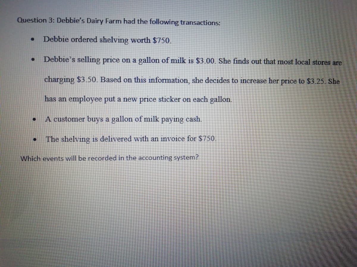 Question 3: Debbie's Dairy Farm had the following transactions:
Debbie ordered shelving worth $750.
Debbie's selling price on a gallon of milk is $3.00. She finds out that most local stores are
charging $3.50. Based on this information, she decides to increase her price to $3.25. She
has an employee put a new price sticker on each gallon.
A customer buys a gallon of milk paying cash.
The shelving is delivered with an invoice for $750.
Which events will be recorded in the accounting system?
