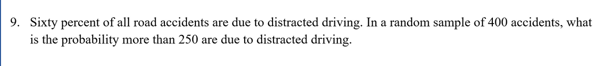 9. Sixty percent of all road accidents are due to distracted driving. In a random sample of 400 accidents, what
is the probability more than 250 are due to distracted driving.
