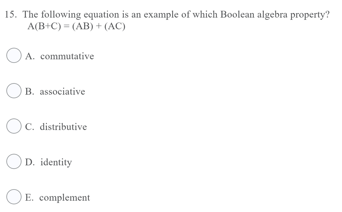 15. The following equation is an example of which Boolean algebra property?
A(B+C) = (AB) + (AC)
A. commutative
B. associative
O C. distributive
D. identity
E. complement
