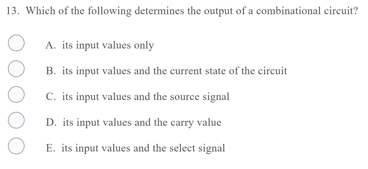 13. Which of the following determines the output of a combinational circuit?
A. its input values only
B. its input values and the current state of the circuit
C. its input values and the source signal
D. its input values and the carry value
E. its input values and the select signal
