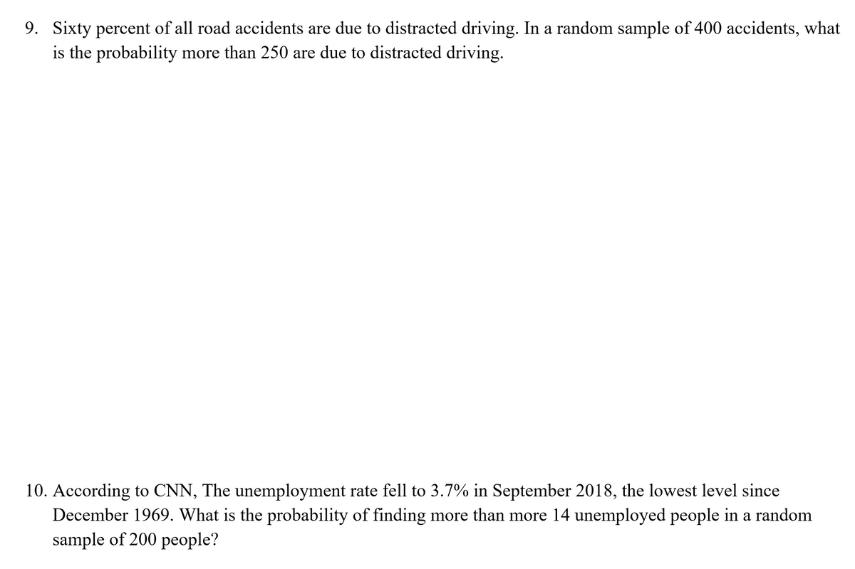 9. Sixty percent of all road accidents are due to distracted driving. In a random sample of 400 accidents, what
is the probability more than 250 are due to distracted driving.
10. According to CNN, The unemployment rate fell to 3.7% in September 2018, the lowest level since
December 1969. What is the probability of finding more than more 14 unemployed people in a random
sample of 200 people?
