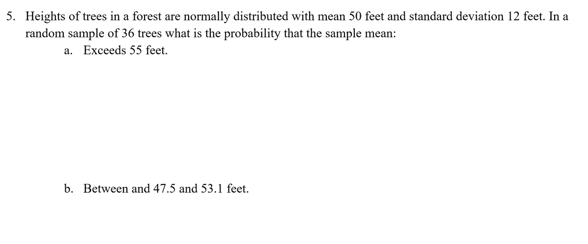 5. Heights of trees in a forest are normally distributed with mean 50 feet and standard deviation 12 feet. In a
random sample of 36 trees what is the probability that the sample mean:
a. Exceeds 55 feet.
b. Between and 47.5 and 53.1 feet.
