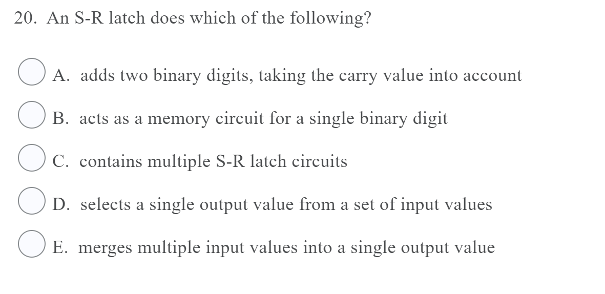 20. An S-R latch does which of the following?
A. adds two binary digits, taking the carry value into account
B. acts as a memory circuit for a single binary digit
C. contains multiple S-R latch circuits
D. selects a single output value from a set of input values
E. merges multiple input values into a single output value
