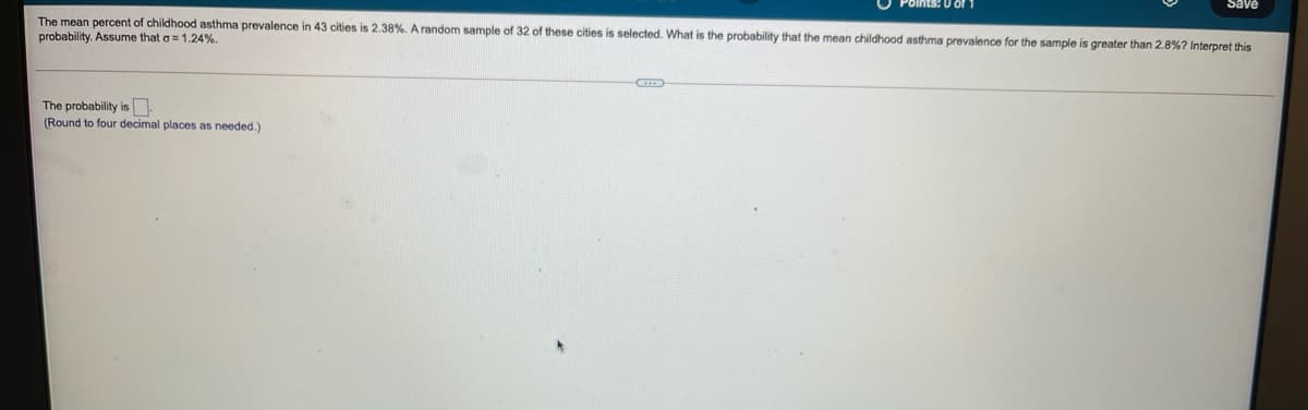 0 of
OAES
The mean percent of childhood asthma prevalence in 43 cities is 2.38%. A random sample of 32 of these cities is selected. What is the probability that the mean childhood asthma prevalence for the sample is greater than 2.8%? Interpret this
probability. Assume that o = 1.24%.
The probability is.
(Round to four decimal places as needed.)
