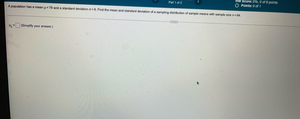 HW Score: 0%, 0 of 8 points
O Points: 0 of 1
Part 1 of 2
A population has a mean u=79 and a standard deviation o = 8. Find the mean and standard deviation of a sampling distribution of sample means with sample size n= 64.
H: = (Simplify your answer.)
