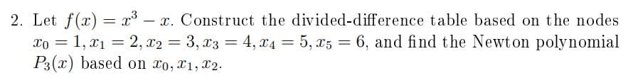 2. Let f(x) = x° – x. Construct the divided-difference table based on the nodes
xo = 1, x1 = 2, x2 = 3, x3 = 4, x4 = 5, x5 = 6, and find the Newton polynomial
P3(x) based on xo, X1, X2.
%3D
