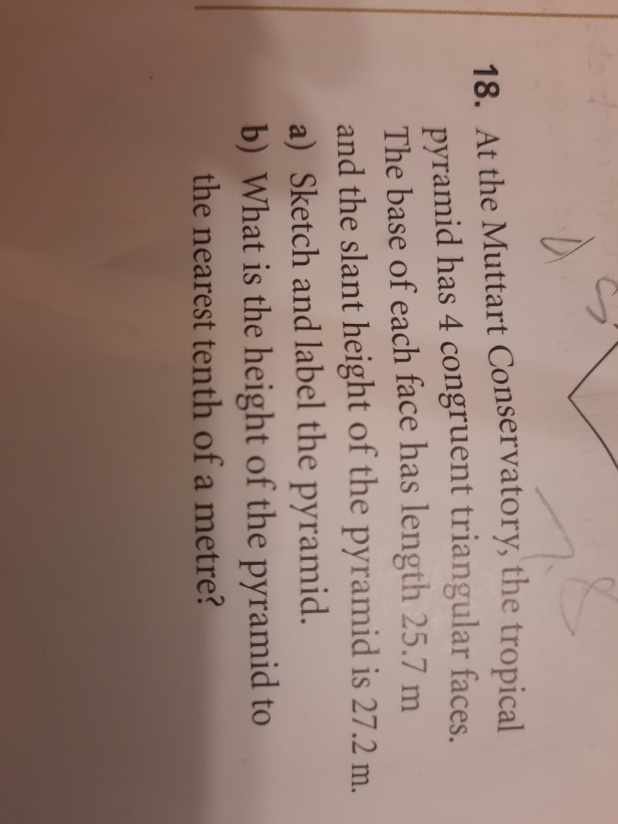 18. At the Muttart Conservatory, the tropical
pyramid has 4 congruent triangular faces.
The base of each face has length 25.7 m
and the slant height of the pyramid is 27.2 m.
a) Sketch and label the pyramid.
b) What is the height of the pyramid to
the nearest tenth of a metre?