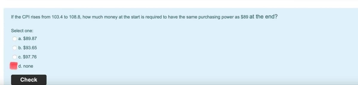 If the CPI rises from 103.4 to 108.8, how much money at the start is required to have the same purchasing power as $89 at the end?
Select one:
a. $89.87
b. $93.65
c. $97.76
d. none
Check