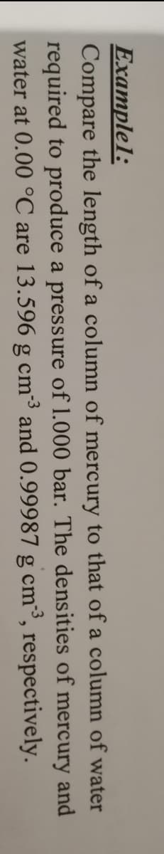 Example1:
Compare the length of a column of mercury to that of a column of water
required to produce a pressure of 1.000 bar. The densities of mercury and
water at 0.00 °C are 13.596 g cm³ and 0.99987 g cm³, respectively.
